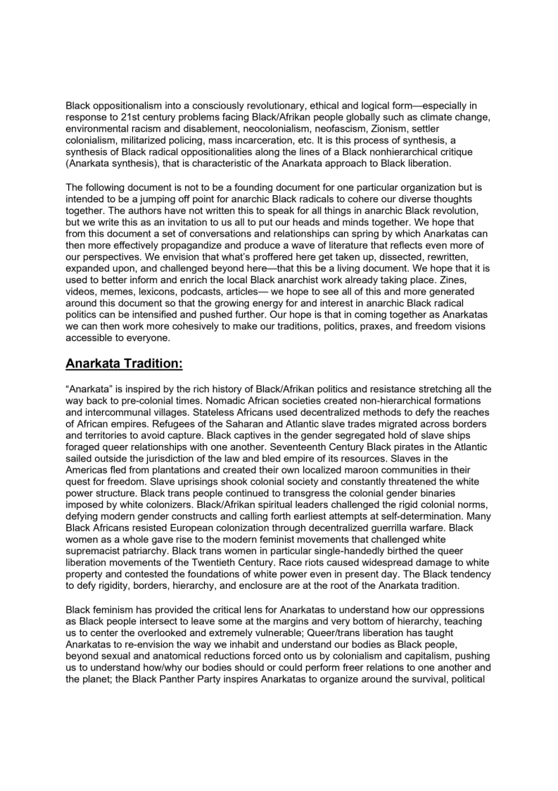 Black oppositionalism into a consciously revolutionary, ethical and logical form—especially in
response to 21st century problems facing Black/Afrikan people globally such as climate change,
environmental racism and disablement, neocolonialism, neofascism, Zionism, settler
colonialism, militarized policing, mass incarceration, etc. It is this process of synthesis, a
synthesis of Black radical oppositionalities along the lines of a Black nonhierarchical critique
(Anarkata synthesis), that is characteristic of the Anarkata approach to Black liberation.

The following document is not to be a founding document for one particular organization but is
intended to be a jumping off point for anarchic Black radicals to cohere our diverse thoughts
together. The authors have not written this to speak for all things in anarchic Black revolution,
but we write this as an invitation to us all to put our heads and minds together. We hope that
from this document a set of conversations and relationships can spring by which Anarkatas can
then more effectively propagandize and produce a wave of literature that reflects even more of
our perspectives. We envision that what's proffered here get taken up, dissected, rewritten,
expanded upon, and challenged beyond here—that this be a living document. We hope that itis.
used to better inform and enrich the local Black anarchist work already taking place. Zines,
videos, memes, lexicons, podcasts, articles— we hope to see all of this and more generated
around this document so that the growing energy for and interest in anarchic Black radical
politics can be intensified and pushed further. Our hope is that in coming together as Anarkatas
we can then work more cohesively to make our traditions, politics, praxes, and freedom visions
accessible to everyone.

 

 

Anarkata Traditio

“Anarkata’ is inspired by the rich history of Black/Afrikan politics and resistance stretching all the
way back to pre-colonial times. Nomadic African societies created non-hierarchical formations
and intercommunal villages. Stateless Africans used decentralized methods to defy the reaches
of African empires. Refugees of the Saharan and Atlantic slave trades migrated across borders
and territories to avoid capture. Black captives in the gender segregated hold of slave ships
foraged queer relationships with one another. Seventeenth Century Black pirates in the Atlantic
sailed outside the jurisdiction of the law and bled empire of its resources. Slaves in the
‘Americas fled from plantations and created their own localized maroon communities in their
quest for freedom. Slave uprisings shook colonial society and constantly threatened the white
power structure. Black trans people continued to transgress the colonial gender binaries
imposed by white colonizers. Black/Afrikan spiritual leaders challenged the rigid colonial norms,
defying modern gender constructs and calling forth earliest attempts at self-determination. Many
Black Africans resisted European colonization through decentralized guerrilla warfare. Black
women as a whole gave rise to the modern feminist movements that challenged white
supremacist patriarchy. Black trans women in particular single-handedly birthed the queer
liberation movements of the Twentieth Century. Race riots caused widespread damage to white
property and contested the foundations of white power even in present day. The Black tendency
to defy rigidity, borders, hierarchy, and enclosure are at the root of the Anarkata tradition.

Black feminism has provided the critical lens for Anarkatas to understand how our oppressions
as Black people intersect to leave some at the margins and very bottom of hierarchy, teaching
us to center the overlooked and extremely vulnerable; Queeritrans liberation has taught
Anarkatas to re-envision the way we inhabit and understand our bodies as Black people,
beyond sexual and anatomical reductions forced onto us by colonialism and capitalism, pushing
us to understand how/why our bodies should or could perform freer relations to one another and
the planet; the Black Panther Party inspires Anarkatas to organize around the survival, political
